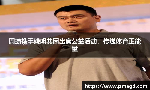周琦携手姚明共同出席公益活动，传递体育正能量