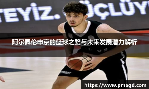 阿尔佩伦申京的篮球之路与未来发展潜力解析