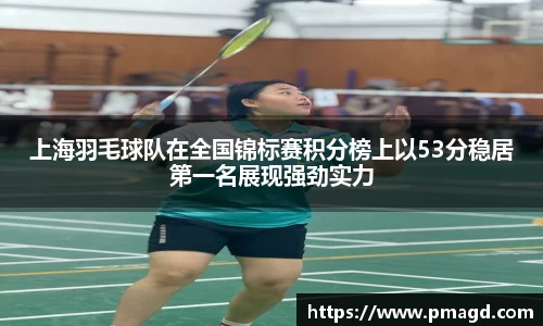 上海羽毛球队在全国锦标赛积分榜上以53分稳居第一名展现强劲实力